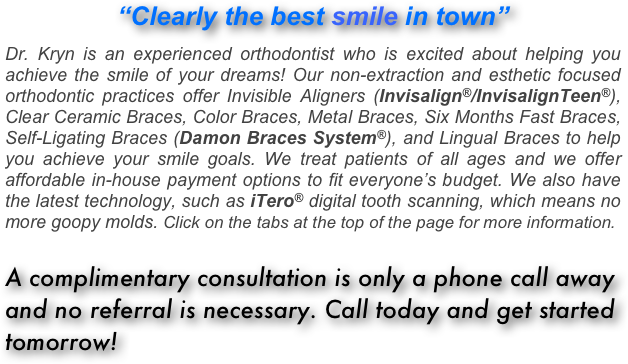 “Clearly the best smile in town”

Dr. Kryn is an experienced orthodontist who is excited about helping you achieve the smile of your dreams! Our non-extraction and esthetic focused orthodontic practices offer Invisible Aligners (Invisalign®/InvisalignTeen®), Clear Ceramic Braces, Color Braces, Metal Braces, Six Months Fast Braces, Self-Ligating Braces (Damon Braces System®), and Lingual Braces to help you achieve your smile goals. We treat patients of all ages and we offer affordable in-house payment options to fit everyone’s budget. We also have the latest technology, such as iTero® digital tooth scanning, which means no more goopy molds. Click on the tabs at the top of the page for more information.

A complimentary consultation is only a phone call away and no referral is necessary. Call today and get started tomorrow!








